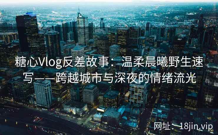 糖心Vlog反差故事：温柔晨曦野生速写——跨越城市与深夜的情绪流光