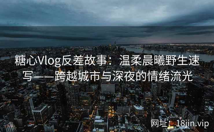 糖心Vlog反差故事：温柔晨曦野生速写——跨越城市与深夜的情绪流光