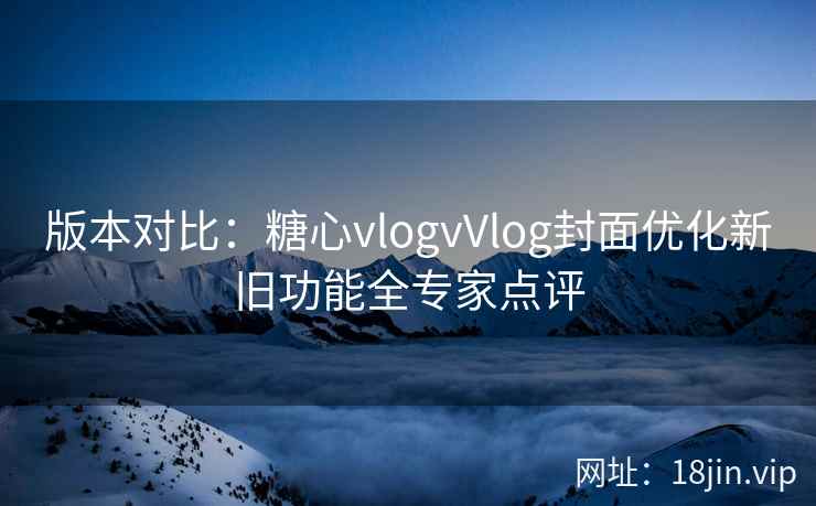 版本对比：糖心vlogvVlog封面优化新旧功能全专家点评