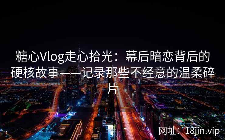 糖心Vlog走心拾光：幕后暗恋背后的硬核故事——记录那些不经意的温柔碎片