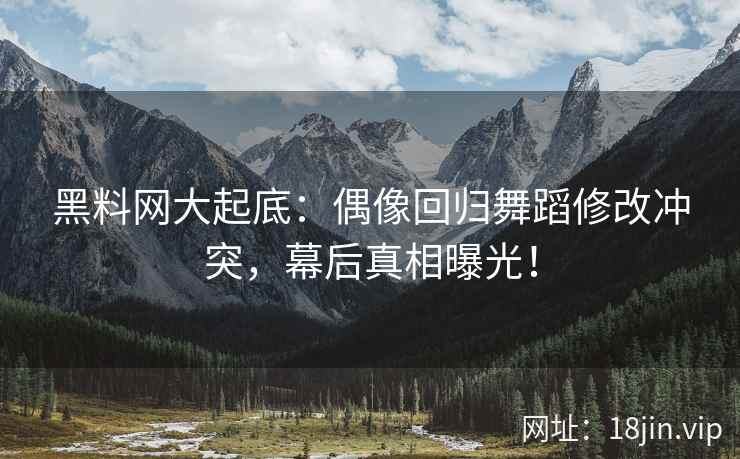 黑料网大起底：偶像回归舞蹈修改冲突，幕后真相曝光！