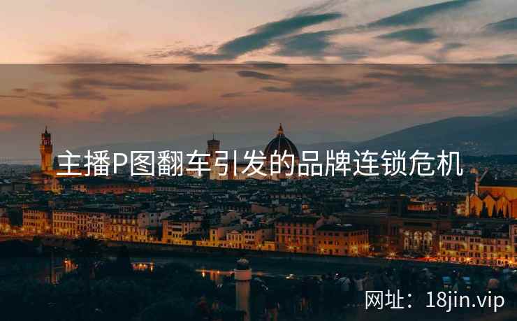 主播P图翻车引发的品牌连锁危机
