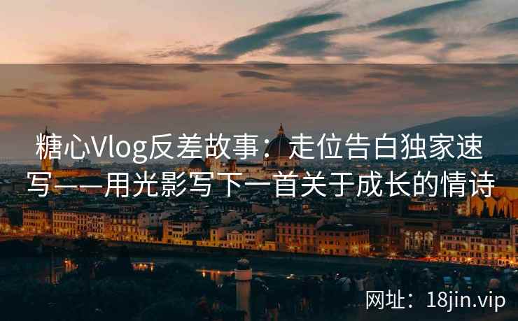 糖心Vlog反差故事：走位告白独家速写——用光影写下一首关于成长的情诗