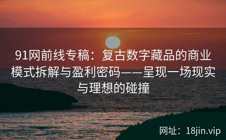 91网前线专稿：复古数字藏品的商业模式拆解与盈利密码——呈现一场现实与理想的碰撞
