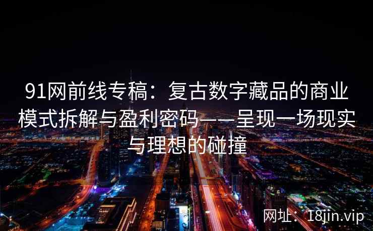 91网前线专稿：复古数字藏品的商业模式拆解与盈利密码——呈现一场现实与理想的碰撞