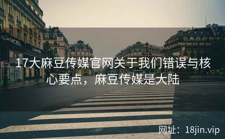 17大麻豆传媒官网关于我们错误与核心要点，麻豆传媒是大陆